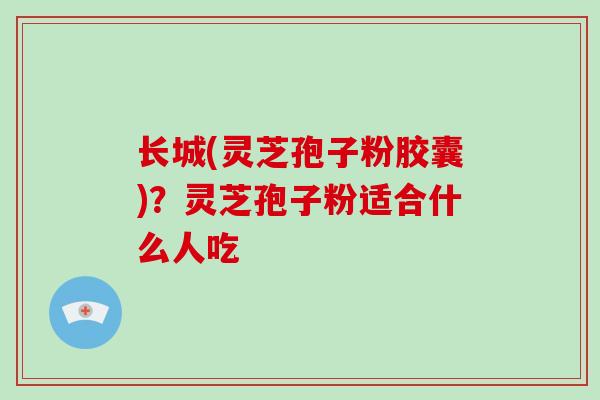 长城(灵芝孢子粉胶囊)？灵芝孢子粉适合什么人吃