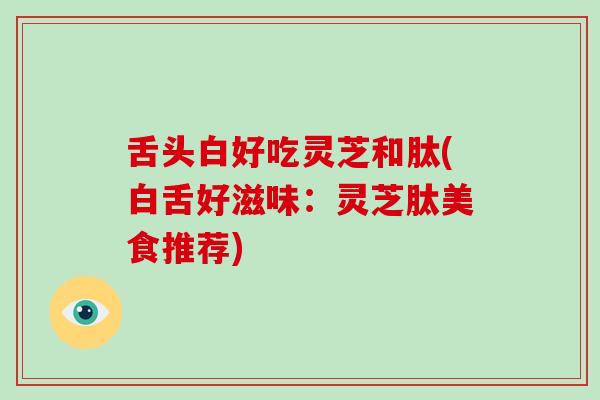 舌头白好吃灵芝和肽(白舌好滋味：灵芝肽美食推荐)