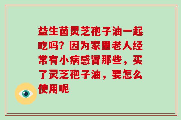 益生菌灵芝孢子油一起吃吗？因为家里老人经常有小那些，买了灵芝孢子油，要怎么使用呢