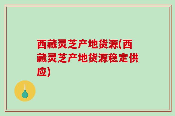 西藏灵芝产地货源(西藏灵芝产地货源稳定供应)