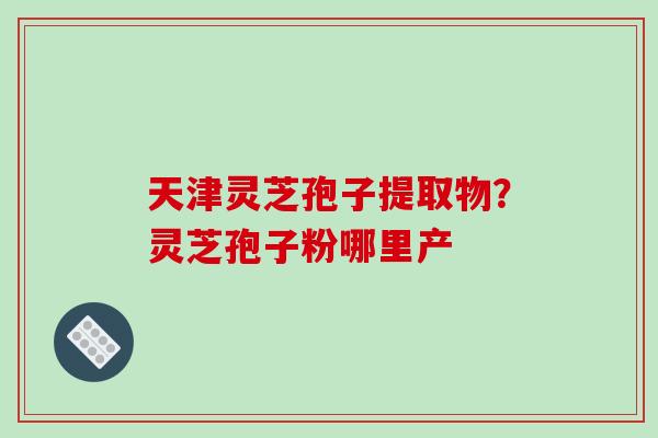 天津灵芝孢子提取物？灵芝孢子粉哪里产