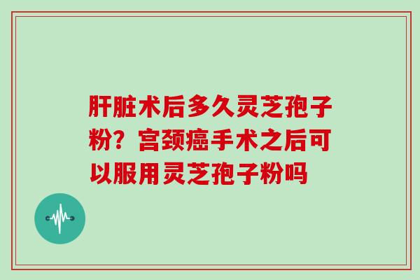术后多久灵芝孢子粉？宫颈手术之后可以服用灵芝孢子粉吗