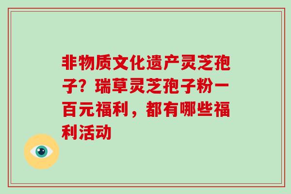 非物质文化遗产灵芝孢子？瑞草灵芝孢子粉一百元福利，都有哪些福利活动