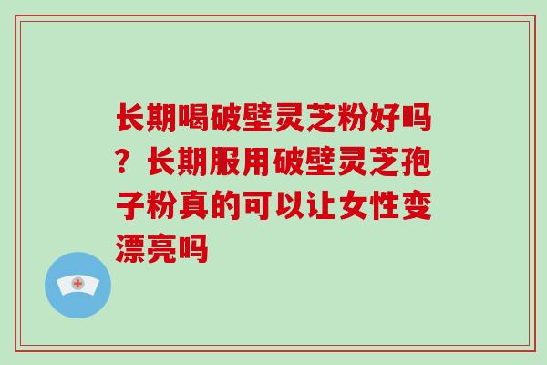 长期喝破壁灵芝粉好吗？长期服用破壁灵芝孢子粉真的可以让女性变漂亮吗