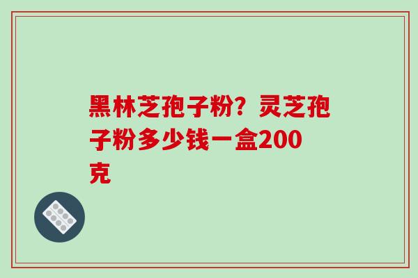 黑林芝孢子粉？灵芝孢子粉多少钱一盒200克