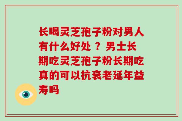 长喝灵芝孢子粉对男人有什么好处 ？男士长期吃灵芝孢子粉长期吃真的可以抗延年益寿吗