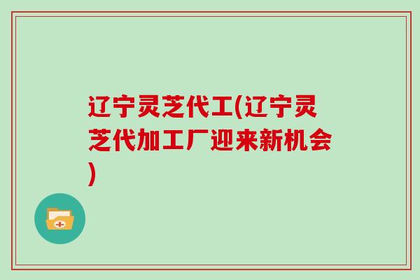 辽宁灵芝代工(辽宁灵芝代加工厂迎来新机会)