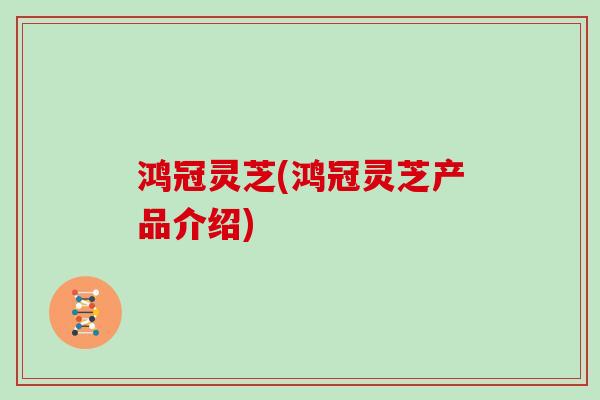 鸿冠灵芝(鸿冠灵芝产品介绍)