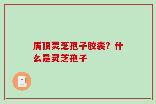 盾顶灵芝孢子胶囊？什么是灵芝孢子