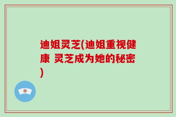 迪姐灵芝(迪姐重视健康 灵芝成为她的秘密)