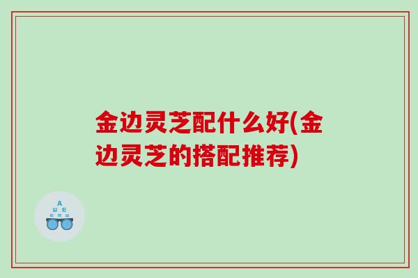 金边灵芝配什么好(金边灵芝的搭配推荐)