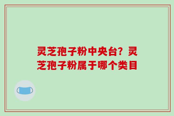 灵芝孢子粉中央台？灵芝孢子粉属于哪个类目