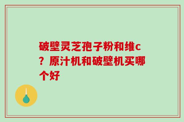 破壁灵芝孢子粉和维c？原汁机和破壁机买哪个好