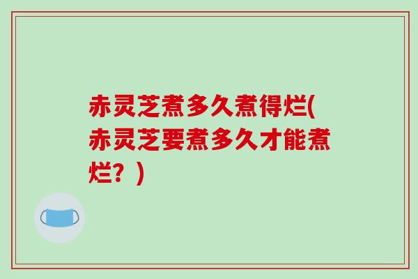 赤灵芝煮多久煮得烂(赤灵芝要煮多久才能煮烂？)
