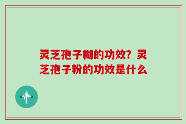 灵芝孢子糊的功效？灵芝孢子粉的功效是什么