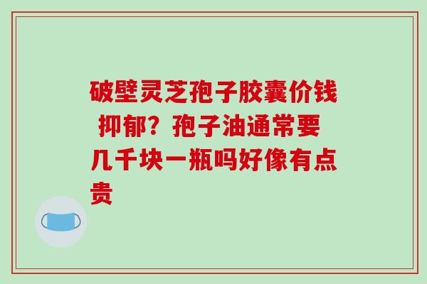 破壁灵芝孢子胶囊价钱 ？孢子油通常要几千块一瓶吗好像有点贵