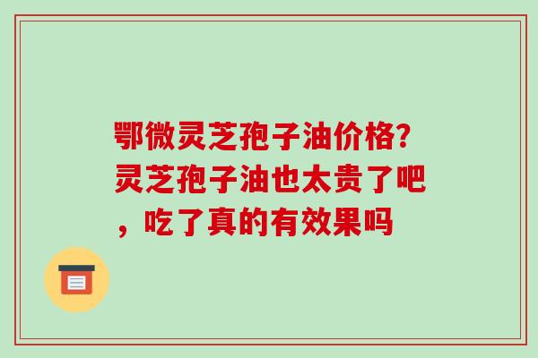 鄂微灵芝孢子油价格？灵芝孢子油也太贵了吧，吃了真的有效果吗