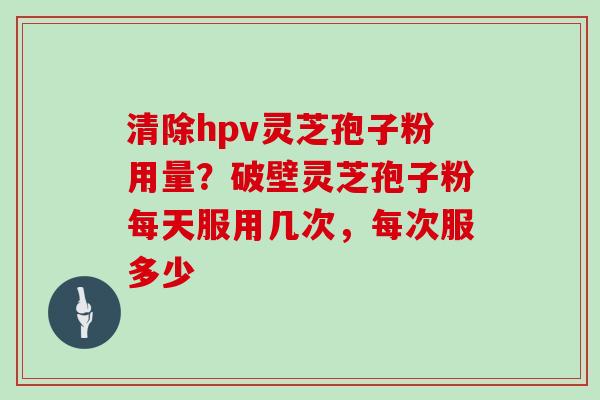 清除hpv灵芝孢子粉用量？破壁灵芝孢子粉每天服用几次，每次服多少