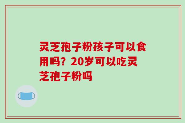灵芝孢子粉孩子可以食用吗？20岁可以吃灵芝孢子粉吗