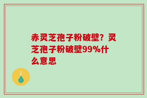 赤灵芝孢子粉破壁？灵芝孢子粉破壁99%什么意思
