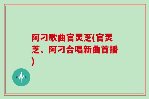阿刁歌曲官灵芝(官灵芝、阿刁合唱新曲首播)