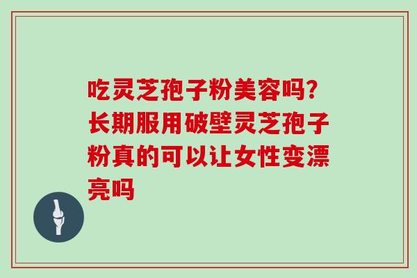吃灵芝孢子粉美容吗？长期服用破壁灵芝孢子粉真的可以让女性变漂亮吗