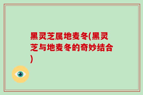 黑灵芝属地麦冬(黑灵芝与地麦冬的奇妙结合)