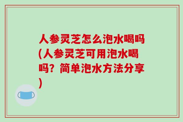 人参灵芝怎么泡水喝吗(人参灵芝可用泡水喝吗？简单泡水方法分享)