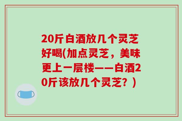 20斤白酒放几个灵芝好喝(加点灵芝，美味更上一层楼——白酒20斤该放几个灵芝？)