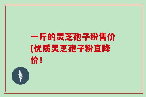 一斤的灵芝孢子粉售价(优质灵芝孢子粉直降价！