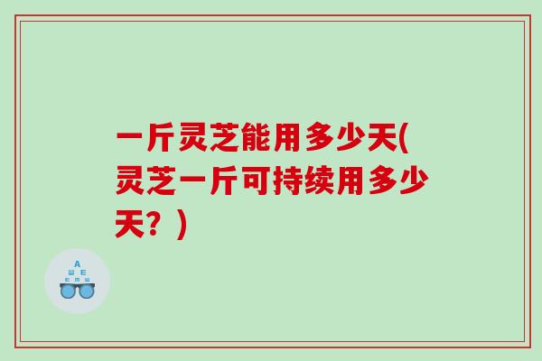一斤灵芝能用多少天(灵芝一斤可持续用多少天？)