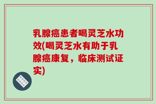 乳腺患者喝灵芝水功效(喝灵芝水有助于乳腺康复，临床测试证实)