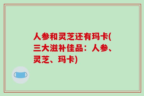 人参和灵芝还有玛卡(三大滋补佳品：人参、灵芝、玛卡)