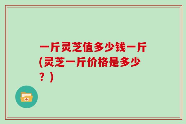 一斤灵芝值多少钱一斤(灵芝一斤价格是多少？)
