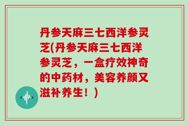 丹参天麻三七西洋参灵芝(丹参天麻三七西洋参灵芝，一盒疗效神奇的材，美容养颜又滋补养生！)