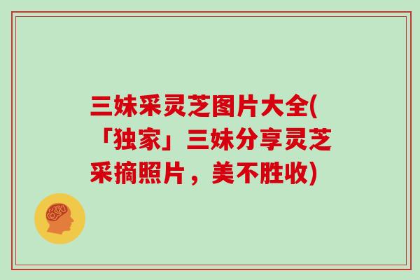 三妹采灵芝图片大全(「独家」三妹分享灵芝采摘照片，美不胜收)