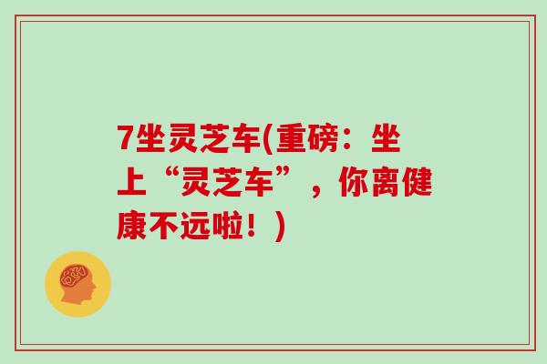 7坐灵芝车(重磅：坐上“灵芝车”，你离健康不远啦！)
