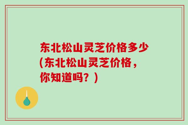 东北松山灵芝价格多少(东北松山灵芝价格，你知道吗？)