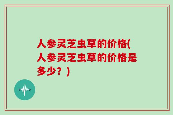 人参灵芝虫草的价格(人参灵芝虫草的价格是多少？)