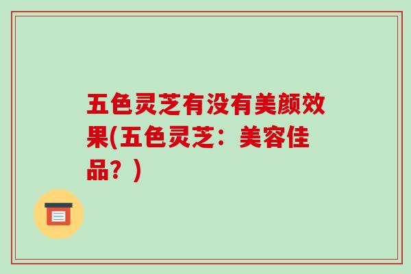 五色灵芝有没有美颜效果(五色灵芝：美容佳品？)