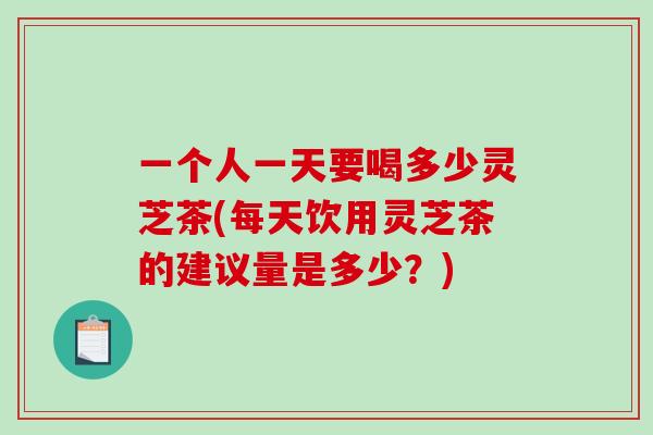 一个人一天要喝多少灵芝茶(每天饮用灵芝茶的建议量是多少？)