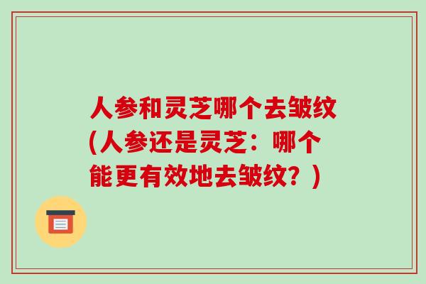 人参和灵芝哪个去皱纹(人参还是灵芝：哪个能更有效地去皱纹？)