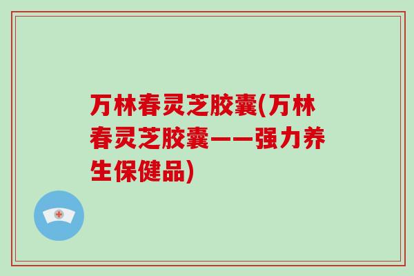 万林春灵芝胶囊(万林春灵芝胶囊——强力养生保健品)