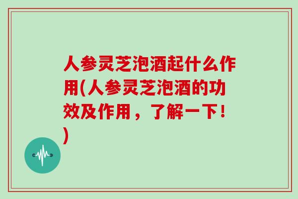 人参灵芝泡酒起什么作用(人参灵芝泡酒的功效及作用，了解一下！)