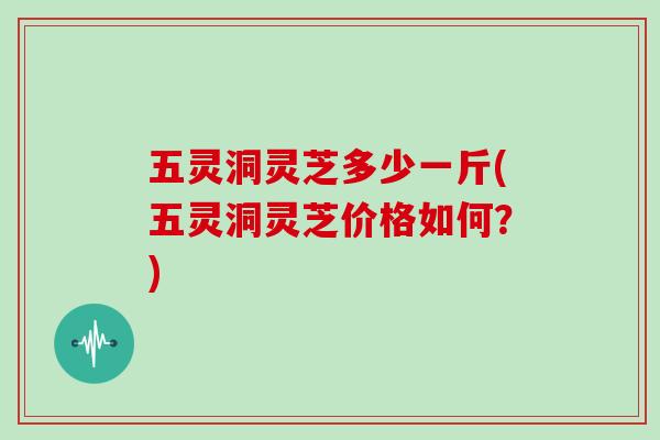 五灵洞灵芝多少一斤(五灵洞灵芝价格如何？)