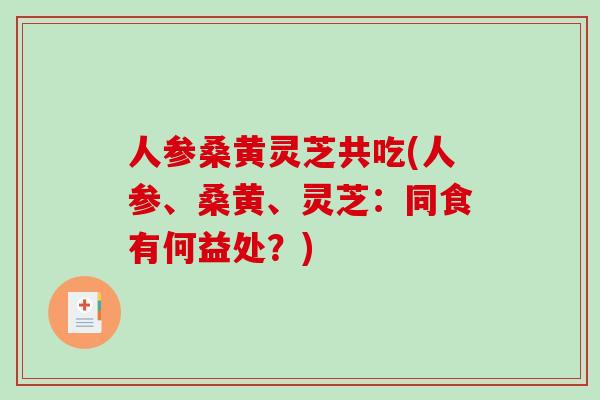 人参桑黄灵芝共吃(人参、桑黄、灵芝：同食有何益处？)