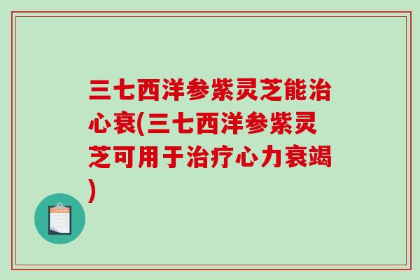 三七西洋参紫灵芝能心衰(三七西洋参紫灵芝可用于心力衰竭)
