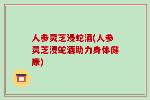 人参灵芝浸蛇酒(人参灵芝浸蛇酒助力身体健康)