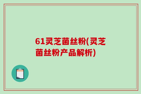 61灵芝菌丝粉(灵芝菌丝粉产品解析)