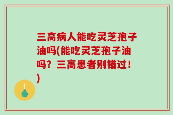 人能吃灵芝孢子油吗(能吃灵芝孢子油吗？患者别错过！)